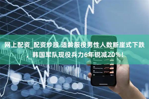 网上配资_配资炒股 适龄服役男性人数断崖式下跌，韩国军队现役兵力6年锐减20%！