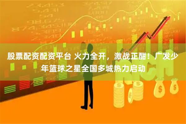 股票配资配资平台 火力全开，激战正酣！广发少年篮球之星全国多城热力启动