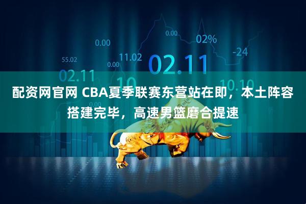 配资网官网 CBA夏季联赛东营站在即，本土阵容搭建完毕，高速男篮磨合提速