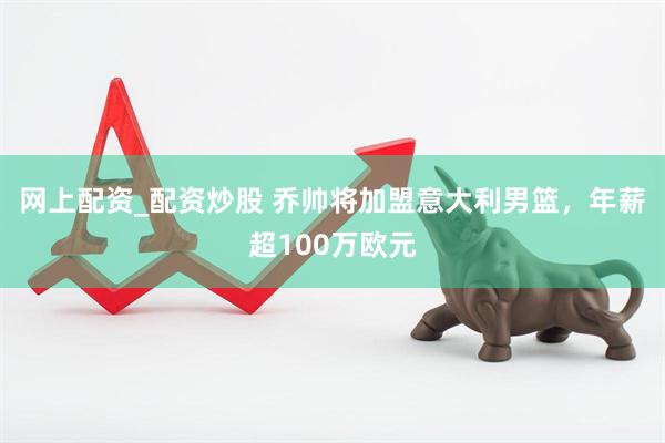 网上配资_配资炒股 乔帅将加盟意大利男篮，年薪超100万欧元