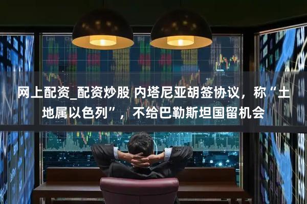 网上配资_配资炒股 内塔尼亚胡签协议，称“土地属以色列”，不给巴勒斯坦国留机会