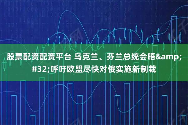 股票配资配资平台 乌克兰、芬兰总统会晤&#32;呼吁欧盟尽快对俄实施新制裁