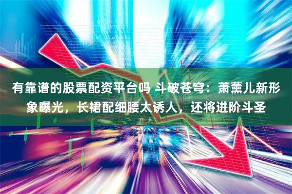 有靠谱的股票配资平台吗 斗破苍穹：萧薰儿新形象曝光，长裙配细腰太诱人，还将进阶斗圣