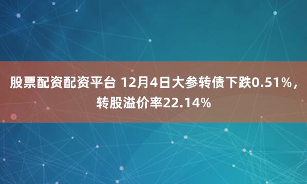股票配资配资平台 12月4日大参转债下跌0.51%，转股溢价率22.14%